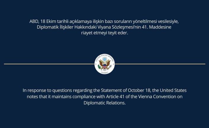 ABD Büyükelçiliği: “ABD, 18 Ekim tarihli açıklamaya ilişkin bazı soruların yöneltilmesi vesilesiyle, Diplomatik İlişkiler Hakkındaki Viyana Sözleşmesi’nin 41. maddesine riayet etmeyi teyit eder”.